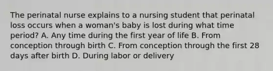 The perinatal nurse explains to a nursing student that perinatal loss occurs when a woman's baby is lost during what time period? A. Any time during the first year of life B. From conception through birth C. From conception through the first 28 days after birth D. During labor or delivery