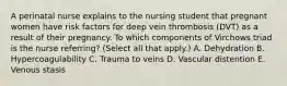 A perinatal nurse explains to the nursing student that pregnant women have risk factors for deep vein thrombosis (DVT) as a result of their pregnancy. To which components of Virchows triad is the nurse referring? (Select all that apply.) A. Dehydration B. Hypercoagulability C. Trauma to veins D. Vascular distention E. Venous stasis