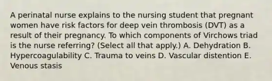 A perinatal nurse explains to the nursing student that pregnant women have risk factors for deep vein thrombosis (DVT) as a result of their pregnancy. To which components of Virchows triad is the nurse referring? (Select all that apply.) A. Dehydration B. Hypercoagulability C. Trauma to veins D. Vascular distention E. Venous stasis