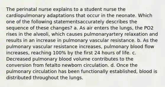 The perinatal nurse explains to a student nurse the cardiopulmonary adaptations that occur in the neonate. Which one of the following statementsaccurately describes the sequence of these changes? a. As air enters the lungs, the PO2 rises in the alveoli, which causes pulmonaryartery relaxation and results in an increase in pulmonary vascular resistance. b. As the pulmonary vascular resistance increases, pulmonary blood flow increases, reaching 100% by the first 24 hours of life. c. Decreased pulmonary blood volume contributes to the conversion from fetalto newborn circulation. d. Once the pulmonary circulation has been functionally established, blood is distributed throughout the lungs.