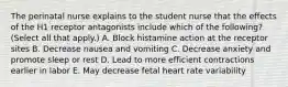 The perinatal nurse explains to the student nurse that the effects of the H1 receptor antagonists include which of the following? (Select all that apply.) A. Block histamine action at the receptor sites B. Decrease nausea and vomiting C. Decrease anxiety and promote sleep or rest D. Lead to more efficient contractions earlier in labor E. May decrease fetal heart rate variability