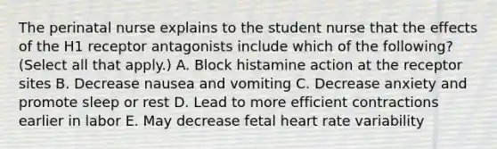 The perinatal nurse explains to the student nurse that the effects of the H1 receptor antagonists include which of the following? (Select all that apply.) A. Block histamine action at the receptor sites B. Decrease nausea and vomiting C. Decrease anxiety and promote sleep or rest D. Lead to more efficient contractions earlier in labor E. May decrease fetal heart rate variability