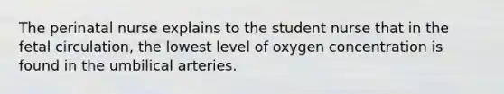 The perinatal nurse explains to the student nurse that in the fetal circulation, the lowest level of oxygen concentration is found in the umbilical arteries.