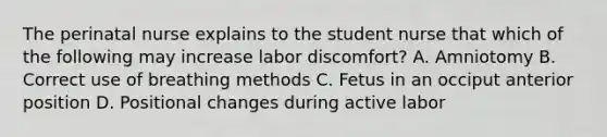 The perinatal nurse explains to the student nurse that which of the following may increase labor discomfort? A. Amniotomy B. Correct use of breathing methods C. Fetus in an occiput anterior position D. Positional changes during active labor