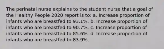 The perinatal nurse explains to the student nurse that a goal of the Healthy People 2020 report is to: a. Increase proportion of infants who are breastfed to 93.1%. b. Increase proportion of infants who are breastfed to 90.7%. c. Increase proportion of infants who are breastfed to 85.6%. d. Increase proportion of infants who are breastfed to 83.9%.