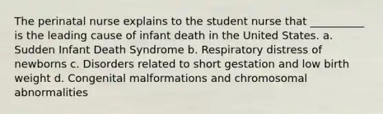 The perinatal nurse explains to the student nurse that __________ is the leading cause of infant death in the United States. a. Sudden Infant Death Syndrome b. Respiratory distress of newborns c. Disorders related to short gestation and low birth weight d. Congenital malformations and chromosomal abnormalities