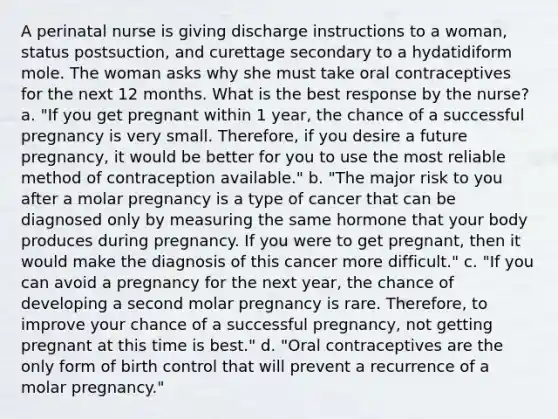 A perinatal nurse is giving discharge instructions to a woman, status postsuction, and curettage secondary to a hydatidiform mole. The woman asks why she must take oral contraceptives for the next 12 months. What is the best response by the nurse? a. "If you get pregnant within 1 year, the chance of a successful pregnancy is very small. Therefore, if you desire a future pregnancy, it would be better for you to use the most reliable method of contraception available." b. "The major risk to you after a molar pregnancy is a type of cancer that can be diagnosed only by measuring the same hormone that your body produces during pregnancy. If you were to get pregnant, then it would make the diagnosis of this cancer more difficult." c. "If you can avoid a pregnancy for the next year, the chance of developing a second molar pregnancy is rare. Therefore, to improve your chance of a successful pregnancy, not getting pregnant at this time is best." d. "Oral contraceptives are the only form of birth control that will prevent a recurrence of a molar pregnancy."