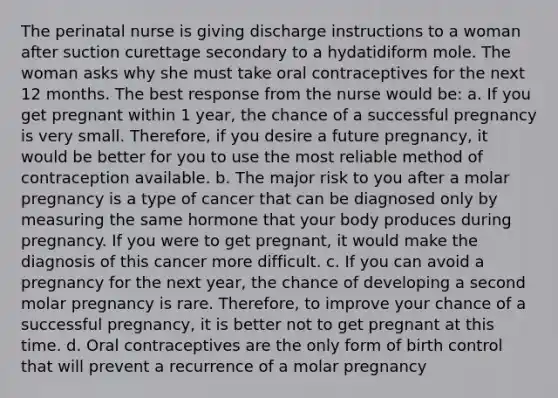 The perinatal nurse is giving discharge instructions to a woman after suction curettage secondary to a hydatidiform mole. The woman asks why she must take oral contraceptives for the next 12 months. The best response from the nurse would be: a. If you get pregnant within 1 year, the chance of a successful pregnancy is very small. Therefore, if you desire a future pregnancy, it would be better for you to use the most reliable method of contraception available. b. The major risk to you after a molar pregnancy is a type of cancer that can be diagnosed only by measuring the same hormone that your body produces during pregnancy. If you were to get pregnant, it would make the diagnosis of this cancer more difficult. c. If you can avoid a pregnancy for the next year, the chance of developing a second molar pregnancy is rare. Therefore, to improve your chance of a successful pregnancy, it is better not to get pregnant at this time. d. Oral contraceptives are the only form of birth control that will prevent a recurrence of a molar pregnancy