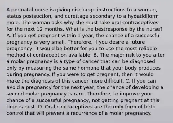 A perinatal nurse is giving discharge instructions to a woman, status postsuction, and curettage secondary to a hydatidiform mole. The woman asks why she must take oral contraceptives for the next 12 months. What is the bestresponse by the nurse? A. If you get pregnant within 1 year, the chance of a successful pregnancy is very small. Therefore, if you desire a future pregnancy, it would be better for you to use the most reliable method of contraception available. B. The major risk to you after a molar pregnancy is a type of cancer that can be diagnosed only by measuring the same hormone that your body produces during pregnancy. If you were to get pregnant, then it would make the diagnosis of this cancer more difficult. C. If you can avoid a pregnancy for the next year, the chance of developing a second molar pregnancy is rare. Therefore, to improve your chance of a successful pregnancy, not getting pregnant at this time is best. D. Oral contraceptives are the only form of birth control that will prevent a recurrence of a molar pregnancy.