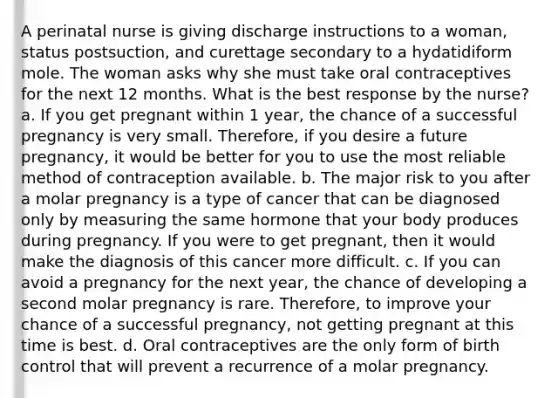 A perinatal nurse is giving discharge instructions to a woman, status postsuction, and curettage secondary to a hydatidiform mole. The woman asks why she must take oral contraceptives for the next 12 months. What is the best response by the nurse? a. If you get pregnant within 1 year, the chance of a successful pregnancy is very small. Therefore, if you desire a future pregnancy, it would be better for you to use the most reliable method of contraception available. b. The major risk to you after a molar pregnancy is a type of cancer that can be diagnosed only by measuring the same hormone that your body produces during pregnancy. If you were to get pregnant, then it would make the diagnosis of this cancer more difficult. c. If you can avoid a pregnancy for the next year, the chance of developing a second molar pregnancy is rare. Therefore, to improve your chance of a successful pregnancy, not getting pregnant at this time is best. d. Oral contraceptives are the only form of birth control that will prevent a recurrence of a molar pregnancy.