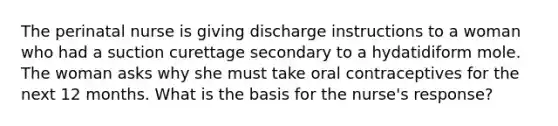 The perinatal nurse is giving discharge instructions to a woman who had a suction curettage secondary to a hydatidiform mole. The woman asks why she must take oral contraceptives for the next 12 months. What is the basis for the nurse's response?