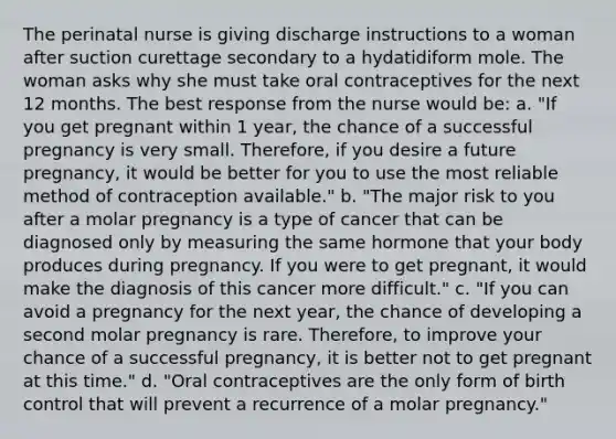 The perinatal nurse is giving discharge instructions to a woman after suction curettage secondary to a hydatidiform mole. The woman asks why she must take oral contraceptives for the next 12 months. The best response from the nurse would be: a. "If you get pregnant within 1 year, the chance of a successful pregnancy is very small. Therefore, if you desire a future pregnancy, it would be better for you to use the most reliable method of contraception available." b. "The major risk to you after a molar pregnancy is a type of cancer that can be diagnosed only by measuring the same hormone that your body produces during pregnancy. If you were to get pregnant, it would make the diagnosis of this cancer more difficult." c. "If you can avoid a pregnancy for the next year, the chance of developing a second molar pregnancy is rare. Therefore, to improve your chance of a successful pregnancy, it is better not to get pregnant at this time." d. "Oral contraceptives are the only form of birth control that will prevent a recurrence of a molar pregnancy."