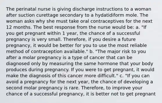 The perinatal nurse is giving discharge instructions to a woman after suction curettage secondary to a hydatidiform mole. The woman asks why she must take oral contraceptives for the next 12 months. The best response from the nurse would be: a. "If you get pregnant within 1 year, the chance of a successful pregnancy is very small. Therefore, if you desire a future pregnancy, it would be better for you to use the most reliable method of contraception available." b. "The major risk to you after a molar pregnancy is a type of cancer that can be diagnosed only by measuring the same hormone that your body produces during pregnancy. If you were to get pregnant, it would make the diagnosis of this cancer more difficult." c. "If you can avoid a pregnancy for the next year, the chance of developing a second molar pregnancy is rare. Therefore, to improve your chance of a successful pregnancy, it is better not to get pregnant