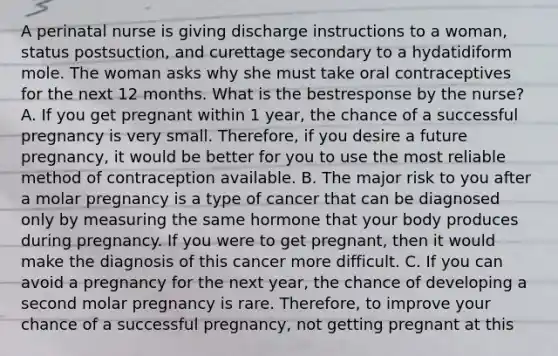 A perinatal nurse is giving discharge instructions to a woman, status postsuction, and curettage secondary to a hydatidiform mole. The woman asks why she must take oral contraceptives for the next 12 months. What is the bestresponse by the nurse? A. If you get pregnant within 1 year, the chance of a successful pregnancy is very small. Therefore, if you desire a future pregnancy, it would be better for you to use the most reliable method of contraception available. B. The major risk to you after a molar pregnancy is a type of cancer that can be diagnosed only by measuring the same hormone that your body produces during pregnancy. If you were to get pregnant, then it would make the diagnosis of this cancer more difficult. C. If you can avoid a pregnancy for the next year, the chance of developing a second molar pregnancy is rare. Therefore, to improve your chance of a successful pregnancy, not getting pregnant at this