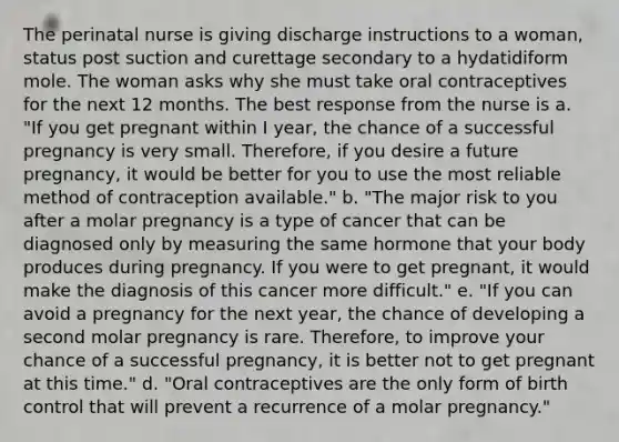 The perinatal nurse is giving discharge instructions to a woman, status post suction and curettage secondary to a hydatidiform mole. The woman asks why she must take oral contraceptives for the next 12 months. The best response from the nurse is a. "If you get pregnant within I year, the chance of a successful pregnancy is very small. Therefore, if you desire a future pregnancy, it would be better for you to use the most reliable method of contraception available." b. "The major risk to you after a molar pregnancy is a type of cancer that can be diagnosed only by measuring the same hormone that your body produces during pregnancy. If you were to get pregnant, it would make the diagnosis of this cancer more difficult." e. "If you can avoid a pregnancy for the next year, the chance of developing a second molar pregnancy is rare. Therefore, to improve your chance of a successful pregnancy, it is better not to get pregnant at this time." d. "Oral contraceptives are the only form of birth control that will prevent a recurrence of a molar pregnancy."