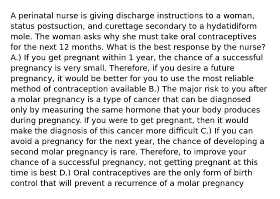 A perinatal nurse is giving discharge instructions to a woman, status postsuction, and curettage secondary to a hydatidiform mole. The woman asks why she must take oral contraceptives for the next 12 months. What is the best response by the nurse? A.) If you get pregnant within 1 year, the chance of a successful pregnancy is very small. Therefore, if you desire a future pregnancy, it would be better for you to use the most reliable method of contraception available B.) The major risk to you after a molar pregnancy is a type of cancer that can be diagnosed only by measuring the same hormone that your body produces during pregnancy. If you were to get pregnant, then it would make the diagnosis of this cancer more difficult C.) If you can avoid a pregnancy for the next year, the chance of developing a second molar pregnancy is rare. Therefore, to improve your chance of a successful pregnancy, not getting pregnant at this time is best D.) Oral contraceptives are the only form of birth control that will prevent a recurrence of a molar pregnancy