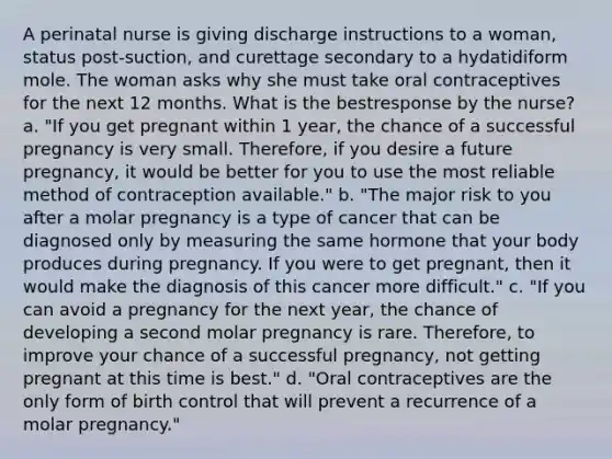 A perinatal nurse is giving discharge instructions to a woman, status post-suction, and curettage secondary to a hydatidiform mole. The woman asks why she must take oral contraceptives for the next 12 months. What is the bestresponse by the nurse? a. "If you get pregnant within 1 year, the chance of a successful pregnancy is very small. Therefore, if you desire a future pregnancy, it would be better for you to use the most reliable method of contraception available." b. "The major risk to you after a molar pregnancy is a type of cancer that can be diagnosed only by measuring the same hormone that your body produces during pregnancy. If you were to get pregnant, then it would make the diagnosis of this cancer more difficult." c. "If you can avoid a pregnancy for the next year, the chance of developing a second molar pregnancy is rare. Therefore, to improve your chance of a successful pregnancy, not getting pregnant at this time is best." d. "Oral contraceptives are the only form of birth control that will prevent a recurrence of a molar pregnancy."