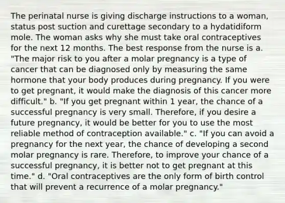 The perinatal nurse is giving discharge instructions to a woman, status post suction and curettage secondary to a hydatidiform mole. The woman asks why she must take oral contraceptives for the next 12 months. The best response from the nurse is a. "The major risk to you after a molar pregnancy is a type of cancer that can be diagnosed only by measuring the same hormone that your body produces during pregnancy. If you were to get pregnant, it would make the diagnosis of this cancer more difficult." b. "If you get pregnant within 1 year, the chance of a successful pregnancy is very small. Therefore, if you desire a future pregnancy, it would be better for you to use the most reliable method of contraception available." c. "If you can avoid a pregnancy for the next year, the chance of developing a second molar pregnancy is rare. Therefore, to improve your chance of a successful pregnancy, it is better not to get pregnant at this time." d. "Oral contraceptives are the only form of birth control that will prevent a recurrence of a molar pregnancy."