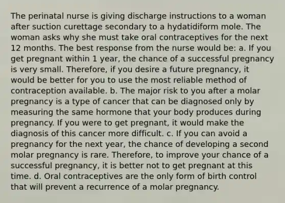 The perinatal nurse is giving discharge instructions to a woman after suction curettage secondary to a hydatidiform mole. The woman asks why she must take oral contraceptives for the next 12 months. The best response from the nurse would be: a. If you get pregnant within 1 year, the chance of a successful pregnancy is very small. Therefore, if you desire a future pregnancy, it would be better for you to use the most reliable method of contraception available. b. The major risk to you after a molar pregnancy is a type of cancer that can be diagnosed only by measuring the same hormone that your body produces during pregnancy. If you were to get pregnant, it would make the diagnosis of this cancer more difficult. c. If you can avoid a pregnancy for the next year, the chance of developing a second molar pregnancy is rare. Therefore, to improve your chance of a successful pregnancy, it is better not to get pregnant at this time. d. Oral contraceptives are the only form of birth control that will prevent a recurrence of a molar pregnancy.