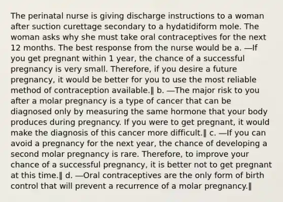 The perinatal nurse is giving discharge instructions to a woman after suction curettage secondary to a hydatidiform mole. The woman asks why she must take oral contraceptives for the next 12 months. The best response from the nurse would be a. ―If you get pregnant within 1 year, the chance of a successful pregnancy is very small. Therefore, if you desire a future pregnancy, it would be better for you to use the most reliable method of contraception available.‖ b. ―The major risk to you after a molar pregnancy is a type of cancer that can be diagnosed only by measuring the same hormone that your body produces during pregnancy. If you were to get pregnant, it would make the diagnosis of this cancer more difficult.‖ c. ―If you can avoid a pregnancy for the next year, the chance of developing a second molar pregnancy is rare. Therefore, to improve your chance of a successful pregnancy, it is better not to get pregnant at this time.‖ d. ―Oral contraceptives are the only form of birth control that will prevent a recurrence of a molar pregnancy.‖