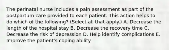 The perinatal nurse includes a pain assessment as part of the postpartum care provided to each patient. This action helps to do which of the following? (Select all that apply.) A. Decrease the length of the hospital stay B. Decrease the recovery time C. Decrease the risk of depression D. Help identify complications E. Improve the patient's coping ability