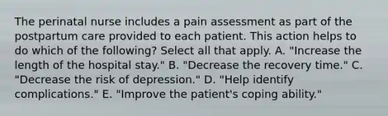 The perinatal nurse includes a pain assessment as part of the postpartum care provided to each patient. This action helps to do which of the following? Select all that apply. A. "Increase the length of the hospital stay." B. "Decrease the recovery time." C. "Decrease the risk of depression." D. "Help identify complications." E. "Improve the patient's coping ability."