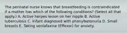 The perinatal nurse knows that breastfeeding is contraindicated if a mother has which of the following conditions? (Select all that apply.) A. Active herpes lesion on her nipple B. Active tuberculosis C. Infant diagnosed with phenylketonuria D. Small breasts E. Taking venlafaxine (Effexor) for anxiety.