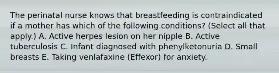 The perinatal nurse knows that breastfeeding is contraindicated if a mother has which of the following conditions? (Select all that apply.) A. Active herpes lesion on her nipple B. Active tuberculosis C. Infant diagnosed with phenylketonuria D. Small breasts E. Taking venlafaxine (Effexor) for anxiety.