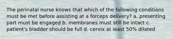 The perinatal nurse knows that which of the following conditions must be met before assisting at a forceps delivery? a. presenting part must be engaged b. membranes must still be intact c. patient's bladder should be full d. cervix at least 50% dilated