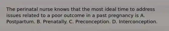 The perinatal nurse knows that the most ideal time to address issues related to a poor outcome in a past pregnancy is A. Postpartum. B. Prenatally. C. Preconception. D. Interconception.