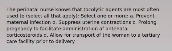 The perinatal nurse knows that tocolytic agents are most often used to (select all that apply): Select one or more: a. Prevent maternal infection b. Suppress uterine contractions c. Prolong pregnancy to facilitate administration of antenatal corticosteroids d. Allow for transport of the woman to a tertiary care facility prior to delivery