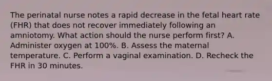 The perinatal nurse notes a rapid decrease in the fetal heart rate (FHR) that does not recover immediately following an amniotomy. What action should the nurse perform first? A. Administer oxygen at 100%. B. Assess the maternal temperature. C. Perform a vaginal examination. D. Recheck the FHR in 30 minutes.