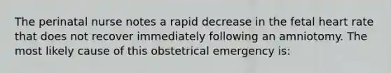 The perinatal nurse notes a rapid decrease in the fetal heart rate that does not recover immediately following an amniotomy. The most likely cause of this obstetrical emergency is: