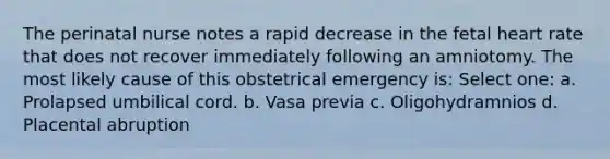 The perinatal nurse notes a rapid decrease in the fetal heart rate that does not recover immediately following an amniotomy. The most likely cause of this obstetrical emergency is: Select one: a. Prolapsed umbilical cord. b. Vasa previa c. Oligohydramnios d. Placental abruption