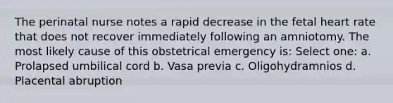 The perinatal nurse notes a rapid decrease in the fetal heart rate that does not recover immediately following an amniotomy. The most likely cause of this obstetrical emergency is: Select one: a. Prolapsed umbilical cord b. Vasa previa c. Oligohydramnios d. Placental abruption