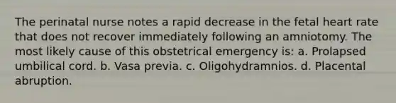 The perinatal nurse notes a rapid decrease in the fetal heart rate that does not recover immediately following an amniotomy. The most likely cause of this obstetrical emergency is: a. Prolapsed umbilical cord. b. Vasa previa. c. Oligohydramnios. d. Placental abruption.