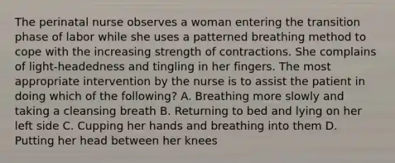 The perinatal nurse observes a woman entering the transition phase of labor while she uses a patterned breathing method to cope with the increasing strength of contractions. She complains of light-headedness and tingling in her fingers. The most appropriate intervention by the nurse is to assist the patient in doing which of the following? A. Breathing more slowly and taking a cleansing breath B. Returning to bed and lying on her left side C. Cupping her hands and breathing into them D. Putting her head between her knees