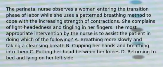 The perinatal nurse observes a woman entering the transition phase of labor while she uses a patterned breathing method to cope with the increasing strength of contractions. She complains of light-headedness and tingling in her fingers. The most appropriate intervention by the nurse is to assist the patient in doing which of the following? A. Breathing more slowly and taking a cleansing breath B. Cupping her hands and breathing into them C. Putting her head between her knees D. Returning to bed and lying on her left side