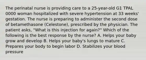 The perinatal nurse is providing care to a 25-year-old G1 TPAL 0000 woman hospitalized with severe hypertension at 33 weeks' gestation. The nurse is preparing to administer the second dose of betamethasone (Celestone), prescribed by the physician. The patient asks, "What is this injection for again?" Which of the following is the best response by the nurse? A. Helps your baby grow and develop B. Helps your baby's lungs to mature C. Prepares your body to begin labor D. Stabilizes your blood pressure