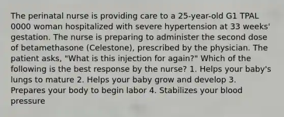 The perinatal nurse is providing care to a 25-year-old G1 TPAL 0000 woman hospitalized with severe hypertension at 33 weeks' gestation. The nurse is preparing to administer the second dose of betamethasone (Celestone), prescribed by the physician. The patient asks, "What is this injection for again?" Which of the following is the best response by the nurse? 1. Helps your baby's lungs to mature 2. Helps your baby grow and develop 3. Prepares your body to begin labor 4. Stabilizes your blood pressure