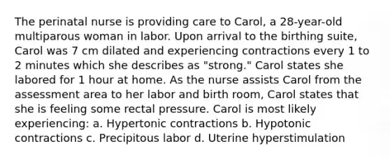 The perinatal nurse is providing care to Carol, a 28-year-old multiparous woman in labor. Upon arrival to the birthing suite, Carol was 7 cm dilated and experiencing contractions every 1 to 2 minutes which she describes as "strong." Carol states she labored for 1 hour at home. As the nurse assists Carol from the assessment area to her labor and birth room, Carol states that she is feeling some rectal pressure. Carol is most likely experiencing: a. Hypertonic contractions b. Hypotonic contractions c. Precipitous labor d. Uterine hyperstimulation