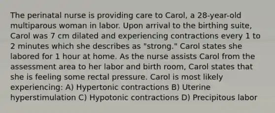 The perinatal nurse is providing care to Carol, a 28-year-old multiparous woman in labor. Upon arrival to the birthing suite, Carol was 7 cm dilated and experiencing contractions every 1 to 2 minutes which she describes as "strong." Carol states she labored for 1 hour at home. As the nurse assists Carol from the assessment area to her labor and birth room, Carol states that she is feeling some rectal pressure. Carol is most likely experiencing: A) Hypertonic contractions B) Uterine hyperstimulation C) Hypotonic contractions D) Precipitous labor