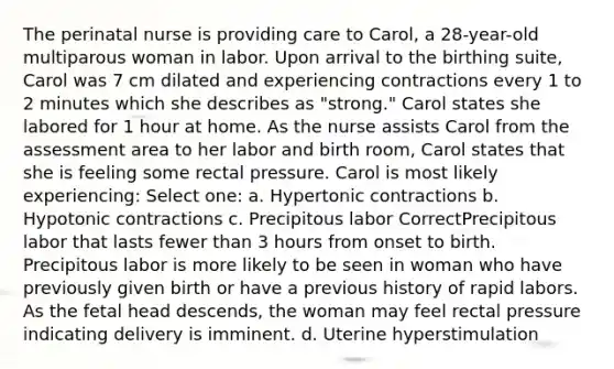 The perinatal nurse is providing care to Carol, a 28-year-old multiparous woman in labor. Upon arrival to the birthing suite, Carol was 7 cm dilated and experiencing contractions every 1 to 2 minutes which she describes as "strong." Carol states she labored for 1 hour at home. As the nurse assists Carol from the assessment area to her labor and birth room, Carol states that she is feeling some rectal pressure. Carol is most likely experiencing: Select one: a. Hypertonic contractions b. Hypotonic contractions c. Precipitous labor CorrectPrecipitous labor that lasts fewer than 3 hours from onset to birth. Precipitous labor is more likely to be seen in woman who have previously given birth or have a previous history of rapid labors. As the fetal head descends, the woman may feel rectal pressure indicating delivery is imminent. d. Uterine hyperstimulation