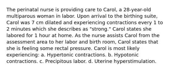 The perinatal nurse is providing care to Carol, a 28-year-old multiparous woman in labor. Upon arrival to the birthing suite, Carol was 7 cm dilated and experiencing contractions every 1 to 2 minutes which she describes as "strong." Carol states she labored for 1 hour at home. As the nurse assists Carol from the assessment area to her labor and birth room, Carol states that she is feeling some rectal pressure. Carol is most likely experiencing: a. Hypertonic contractions. b. Hypotonic contractions. c. Precipitous labor. d. Uterine hyperstimulation.