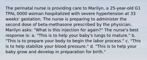 The perinatal nurse is providing care to Marilyn, a 25-year-old G1 TPAL 0000 woman hospitalized with severe hypertension at 33 weeks' gestation. The nurse is preparing to administer the second dose of beta-methasone prescribed by the physician. Marilyn asks: "What is this injection for again?" The nurse's best response is: a. "This is to help your baby's lungs to mature." b. "This is to prepare your body to begin the labor process." c. "This is to help stabilize your blood pressure." d. "This is to help your baby grow and develop in preparation for birth."