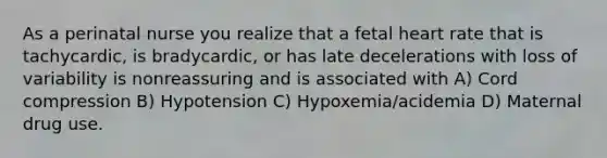 As a perinatal nurse you realize that a fetal heart rate that is tachycardic, is bradycardic, or has late decelerations with loss of variability is nonreassuring and is associated with A) Cord compression B) Hypotension C) Hypoxemia/acidemia D) Maternal drug use.