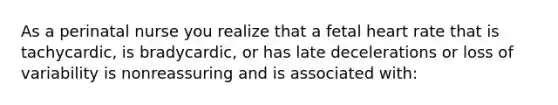 As a perinatal nurse you realize that a fetal heart rate that is tachycardic, is bradycardic, or has late decelerations or loss of variability is nonreassuring and is associated with: