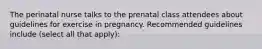 The perinatal nurse talks to the prenatal class attendees about guidelines for exercise in pregnancy. Recommended guidelines include (select all that apply):