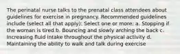 The perinatal nurse talks to the prenatal class attendees about guidelines for exercise in pregnancy. Recommended guidelines include (select all that apply): Select one or more: a. Stopping if the woman is tired b. Bouncing and slowly arching the back c. Increasing fluid intake throughout the physical activity d. Maintaining the ability to walk and talk during exercise