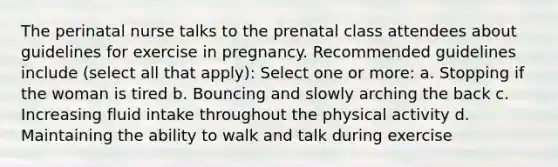 The perinatal nurse talks to the prenatal class attendees about guidelines for exercise in pregnancy. Recommended guidelines include (select all that apply): Select one or more: a. Stopping if the woman is tired b. Bouncing and slowly arching the back c. Increasing fluid intake throughout the physical activity d. Maintaining the ability to walk and talk during exercise